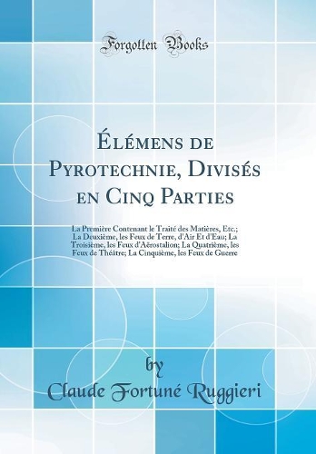 Élémens de Pyrotechnie, Divisés en Cinq Parties: La Première Contenant le Traité des Matières, Etc.; La Deuxième, les Feux de Terre, d'Air Et d'Eau; La Troisième, les Feux d'Aërostalion; La Quatrième, les Feux de Théâtre; La Cinquième, les Feux de