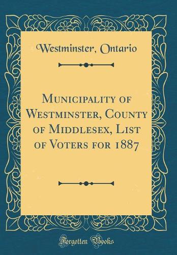 Municipality of Westminster, County of Middlesex, List of Voters for 1887 (Classic Reprint)