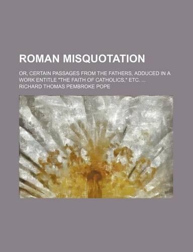 Roman Misquotation; Or, Certain Passages from the Fathers, Adduced in a Work Entitle the Faith of Catholics, Etc.
