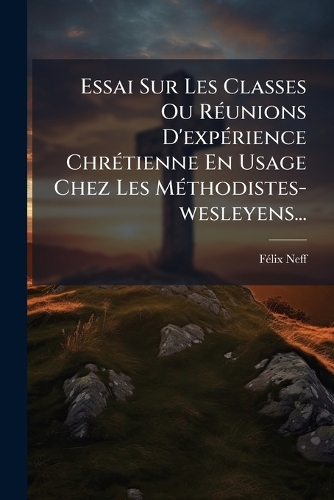 Essai Sur Les Classes Ou RÃ(c)unions D'expÃ(c)rience ChrÃ(c)tienne En Usage Chez Les MÃ(c)thodistes-wesleyens...