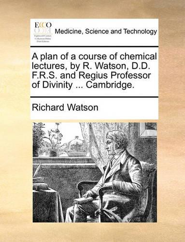 A Plan of a Course of Chemical Lectures, by R. Watson, D.D. F.R.S. and Regius Professor of Divinity ... Cambridge.