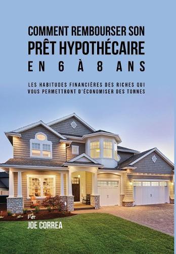 Comment Rembourser Son Pret Hypothecaire En 6 a 8 ANS: Les Habitudes Financieres Des Riches Qui Vous Permettront D'Economiser Des Tonnes