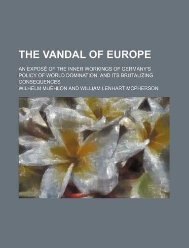 The Vandal of Europe; An Expose of the Inner Workings of Germany's Policy of World Domination, and Its Brutalizing Consequences