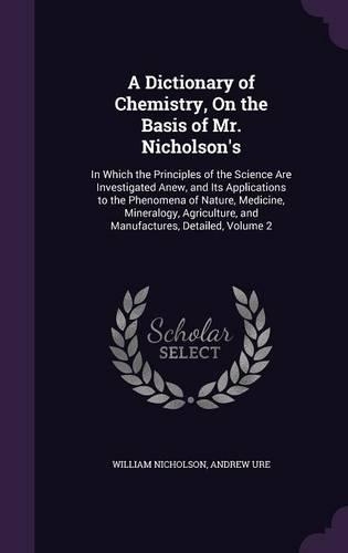 A Dictionary of Chemistry, On the Basis of Mr. Nicholson's: In Which the Principles of the Science Are Investigated Anew, and Its Applications to the Phenomena of Nature, Medicine, Mineralogy, Agriculture, an