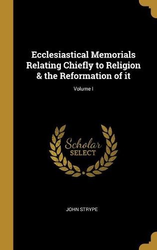 Ecclesiastical Memorials Relating Chiefly to Religion & the Reformation of it; Volume I