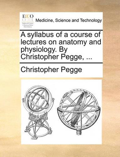 A Syllabus of a Course of Lectures on Anatomy and Physiology. by Christopher Pegge, ...