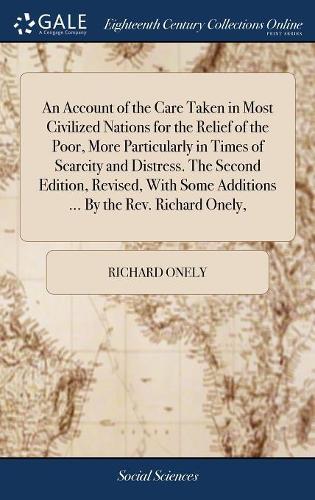An Account of the Care Taken in Most Civilized Nations for the Relief of the Poor, More Particularly in Times of Scarcity and Distress. the Second Edition, Revised, with Some Additions ... by the Rev. Richard Onely,