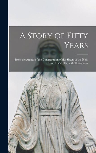 A Story of Fifty Years: From the Annals of the Congregation of the Sisters of the Holy Cross, 1855-1905, With Illustrations