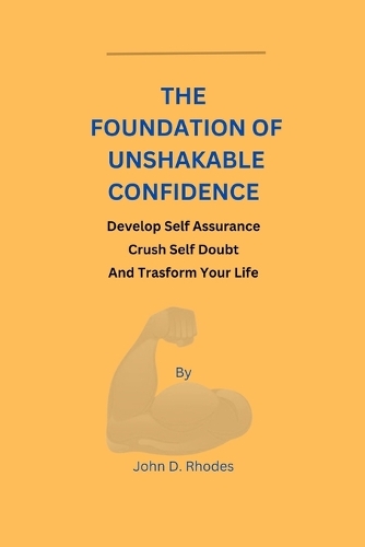 The Foundation of Unshakable Confidence: Develop Self Assurance, Crush Self Doubt, And Transform your Life