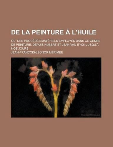 de La Peinture L'Huile; Ou, Des Proc D?'s Mat Riels Employ?'s Dans Ce Genre de Peinture, Depuis Hubert Et Jean Van-Eyck Jusqu' Nos Jours