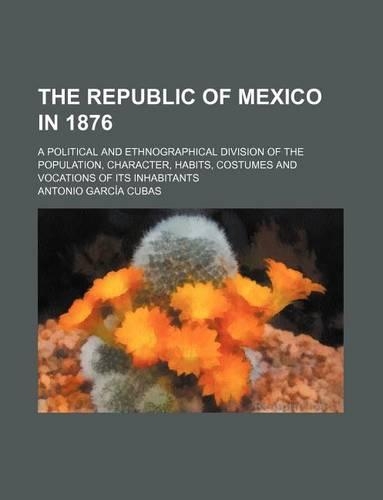 The Republic of Mexico in 1876; A Political and Ethnographical Division of the Population, Character, Habits, Costumes and Vocations of Its Inhabitants