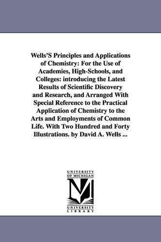 Wells'S Principles and Applications of Chemistry: For the Use of Academies, High-Schools, and Colleges: introducing the Latest Results of Scientific Discovery and Research, and Arranged With Special