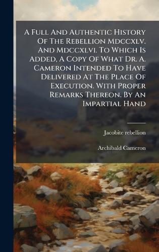 A Full And Authentic History Of The Rebellion Mdccxlv. And Mdccxlvi. To Which Is Added, A Copy Of What Dr. A. Cameron Intended To Have Delivered At The Place Of Execution. With Proper Remarks Thereon. By An Impartial Hand
