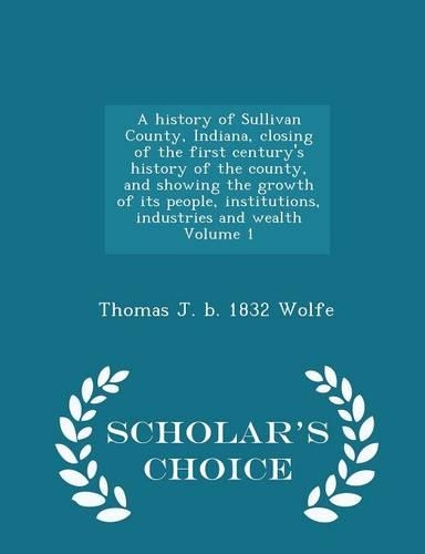 A History of Sullivan County, Indiana, Closing of the First Century's History of the County, and Showing the Growth of Its People, Institutions, Industries and Wealth Volume 1 - Scholar's Choice Edition