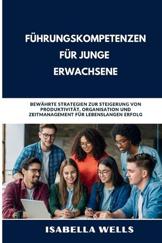 Führungskompetenzen für junge Erwachsene: Bewährte Strategien zur Steigerung von Produktivität, Organisation und Zeitmanagement für lebenslangen Erfolg