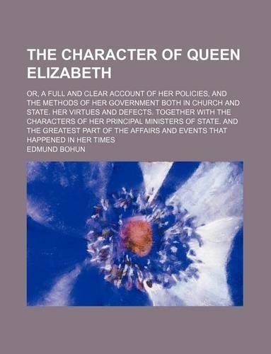 The Character of Queen Elizabeth; Or, a Full and Clear Account of Her Policies, and the Methods of Her Government Both in Church and State. Her Virtues and Defects. Together with the Characters of Her Principal Ministers of State. and the Greatest