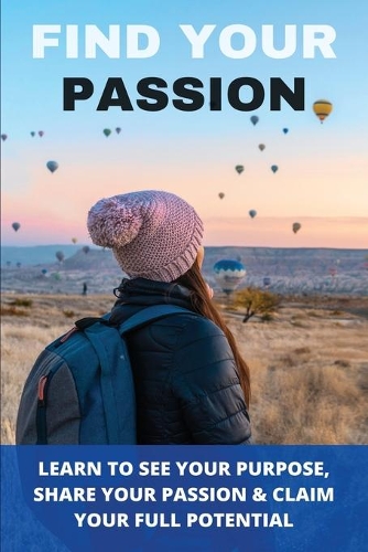 Find Your Passion: Learn To See Your Purpose, Share Your Passion & Claim Your Full Potential: How To Find Out Your Passion