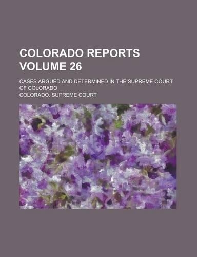 Colorado Reports; Cases Argued and Determined in the Supreme Court of Colorado Volume 26