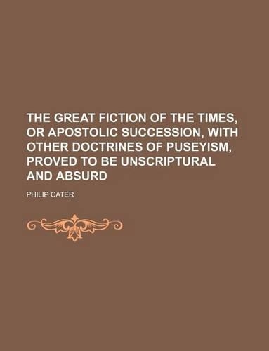 The Great Fiction of the Times, or Apostolic Succession, with Other Doctrines of Puseyism, Proved to Be Unscriptural and Absurd