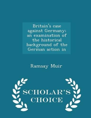 Britain's Case Against Germany; An Examination of the Historical Background of the German Action in - Scholar's Choice Edition