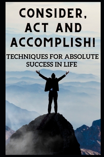 Consider, act, and accomplish!: Techniques for Absolute Success in Life