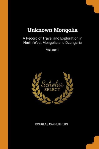 Unknown Mongolia: A Record of Travel and Exploration in North-West Mongolia and Dzungaria; Volume 1