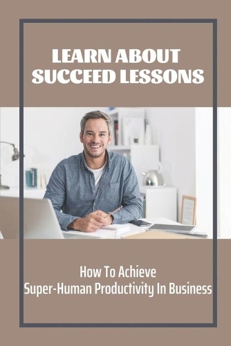 Learn About Succeed Lessons: How To Achieve Super-Human Productivity In Business: Consulting Strategies