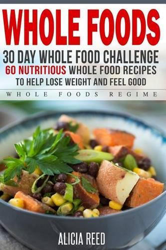 Whole Food: 30 Day Whole Food Challenge - 60 Nutritious Whole Food Recipes to Help Lose Weight and Feel Good(Whole Food Regime - Cookbook Diet Guide to Whole Foods)