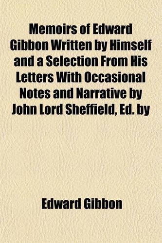 Memoirs of Edward Gibbon Written by Himself and a Selection from His Letters with Occasional Notes and Narrative by John Lord Sheffield, Ed. by