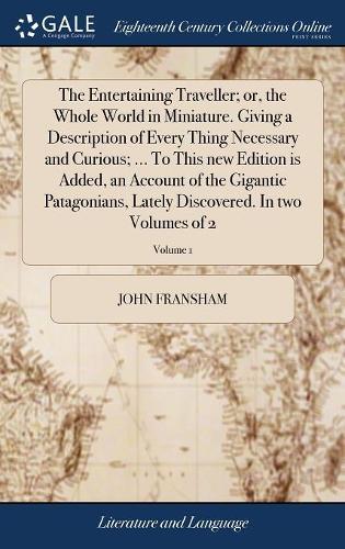 The Entertaining Traveller; or, the Whole World in Miniature. Giving a Description of Every Thing Necessary and Curious; ... To This new Edition is Added, an Account of the Gigantic Patagonians, Lately Discovered. In two Volumes of 2; Volume 1