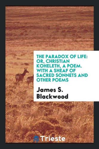 The Paradox of Life: Or, Christian Koheleth, a Poem. with a Sheaf of Sacred Sonnets and Other Poems