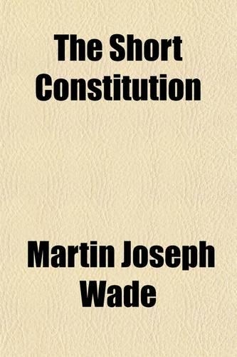 The Short Constitution; (Being a Consideration of the Guarantees of Life, Liberty, and Property Contained in the Constution of the United States, Sometimes Designated the Bill of Rights)