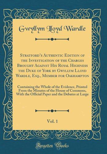 Stratfords Authentic Edition of the Investigation of the Charges Brought Against His Royal Highness the Duke of York by Gwyllym Lloyd Wardle, Esq., Member for Oakhampton, Vol. 1: Containing the Whole of the Evidence, Printed From the Minutes of the