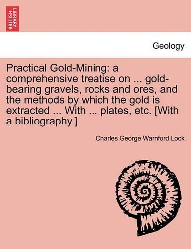 Practical Gold-Mining: A Comprehensive Treatise on ... Gold-Bearing Gravels, Rocks and Ores, and the Methods by Which the Gold Is Extracted ... with ... Plates, Etc. [With