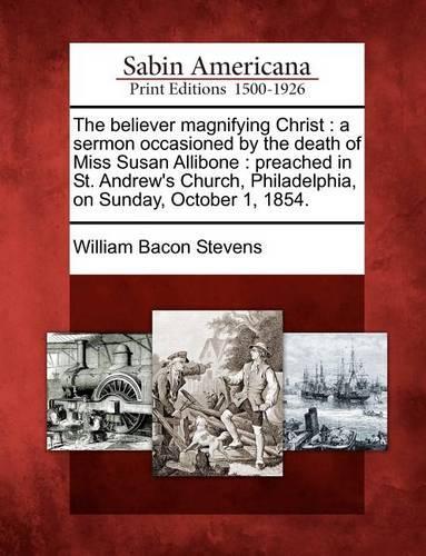 The Believer Magnifying Christ: A Sermon Occasioned by the Death of Miss Susan Allibone: Preached in St. Andrew's Church, Philadelphia, on Sunday, October 1, 1854.