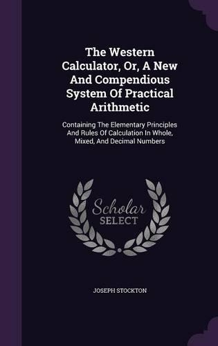 The Western Calculator, Or, A New And Compendious System Of Practical Arithmetic: Containing The Elementary Principles And Rules Of Calculation In Whole, Mixed, And Decimal Numbers