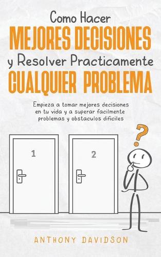 Cómo Hacer Mejores Decisiones y Resolver Prácticamente Cualquier Problema: Empieza a Tomar Mejores Decisiones en tu Vida y a Superar Fácilmente Problemas y Obstáculos Difíciles