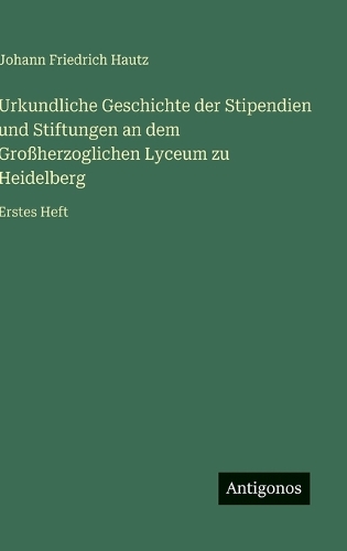 Urkundliche Geschichte der Stipendien und Stiftungen an dem Großherzoglichen Lyceum zu Heidelberg