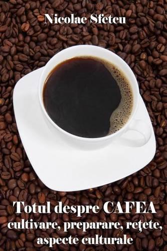 Totul Despre Cafea: Cultivare, Preparare, Retete, Aspecte Culturale (Cu Ilustratii)