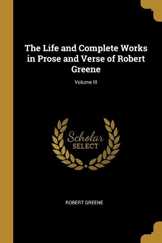 The Life and Complete Works in Prose and Verse of Robert Greene; Volume III