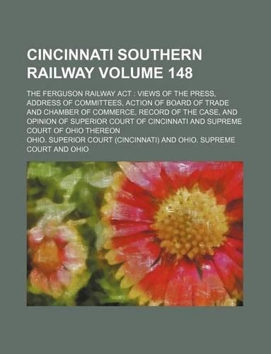 Cincinnati Southern Railway Volume 148; The Ferguson Railway ACT Views of the Press, Address of Committees, Action of Board of Trade and Chamber of Commerce, Record of the Case, and Opinion of Superior Court of Cincinnati and Supreme Court of Ohio