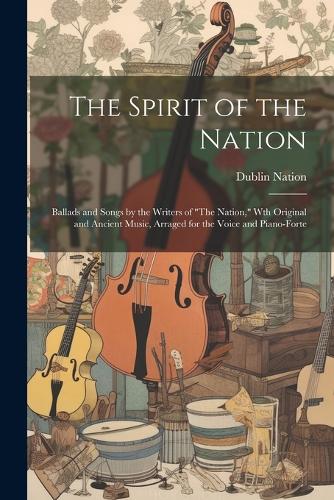 The Spirit of the Nation: Ballads and Songs by the Writers of "The Nation," Wth Original and Ancient Music, Arraged for the Voice and Piano-Forte