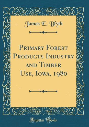 Primary Forest Products Industry and Timber Use, Iowa, 1980 (Classic Reprint)