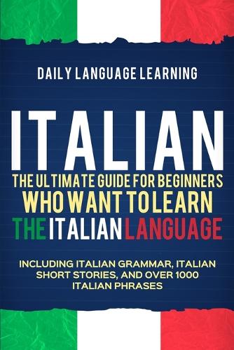 Italian: The Ultimate Guide for Beginners Who Want to Learn the Italian Language, Including Italian Grammar, Italian Short Stories, and Over 1000 Italian Phr