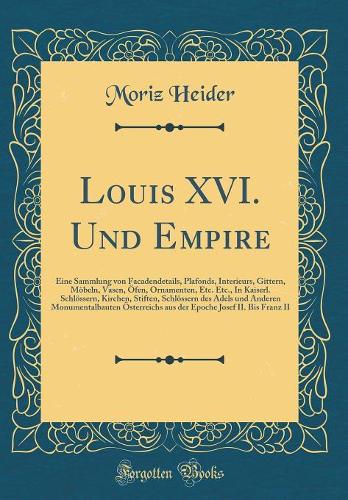 Louis XVI. Und Empire: Eine Sammlung von Facadendetails, Plafonds, Interieurs, Gittern, Möbeln, Vasen, Öfen, Ornamenten, Etc. Etc., In Kaiserl. Schlössern, Kirchen, Stiften, Schlössern des Adels und Anderen Monumentalbauten Österreichs aus der Epoc