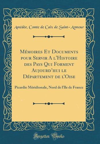 Mémoires Et Documents pour Servir A l'Histoire des Pays Qui Forment Aujourdhui le Département de lOise: Picardie Méridionale, Nord de lIle de France (Classic Reprint)