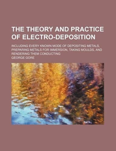 The Theory and Practice of Electro-Deposition; Including Every Known Mode of Depositing Metals, Preparing Metals for Immersion, Taking Moulds, and Rendering Them Conducting