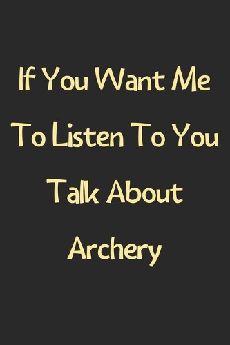 If You Want Me To Listen To You Talk About Archery: Lined Journal, 120 Pages, 6 x 9, Funny Archery Gift Idea, Black Matte Finish (If You Want Me To Listen To You Talk About Archery Journal)