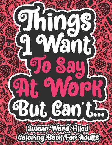 Things I Want To Say At Work But Can't... Swear Word Filled Coloring Book For Adults: Coloring Book For Young Adults - Swearing Word Coloring Book For Adult to Anxiety Stress Relief Christmas Birthday Relaxation Gifts For Women and Ma