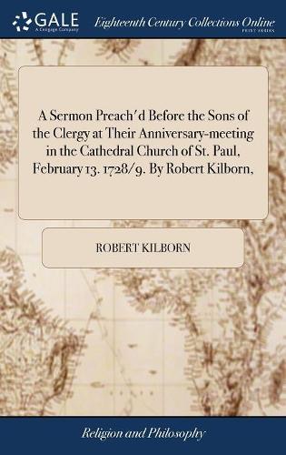 A Sermon Preach'd Before the Sons of the Clergy at Their Anniversary-Meeting in the Cathedral Church of St. Paul, February 13. 1728/9. by Robert Kilborn,